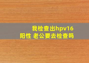 我检查出hpv16阳性 老公要去检查吗